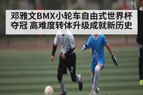邓雅文BMX小轮车自由式世界杯夺冠 高难度转体升级成就新历史(kaiyun)